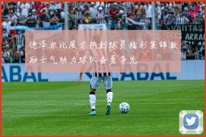 德泽尔比展示热刺球员精彩集锦激励士气助力球队奋勇争先