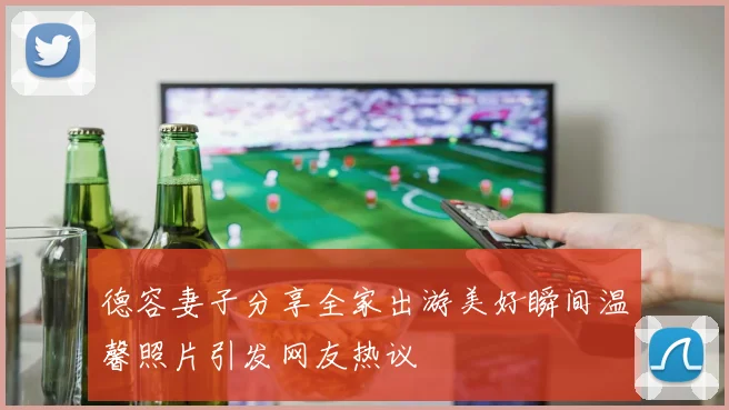 德容妻子分享全家出游美好瞬间温馨照片引发网友热议