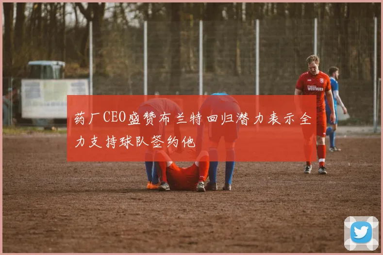 药厂CEO盛赞布兰特回归潜力表示全力支持球队签约他