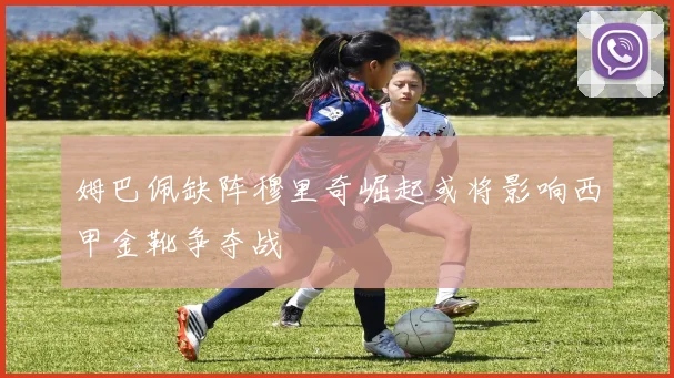 姆巴佩缺阵穆里奇崛起或将影响西甲金靴争夺战