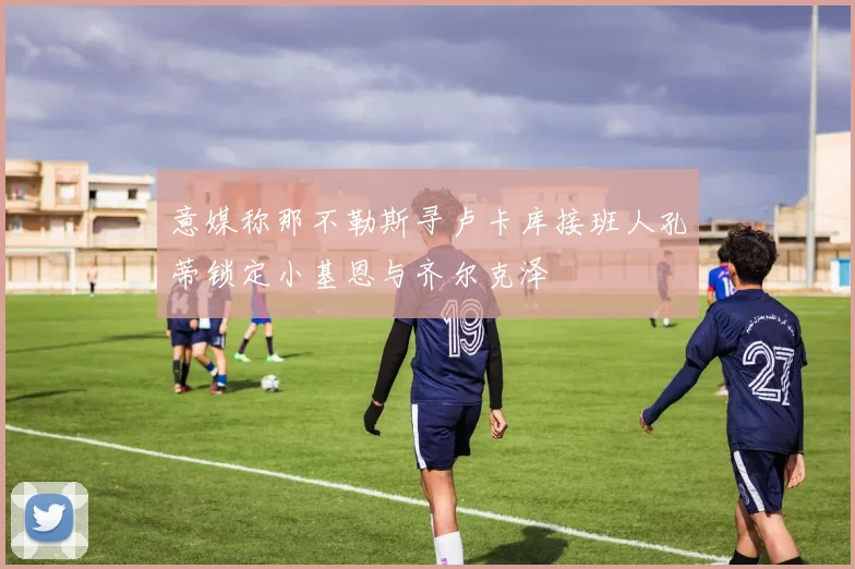 意媒称那不勒斯寻卢卡库接班人孔蒂锁定小基恩与齐尔克泽