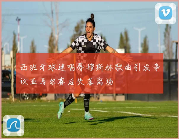 西班牙球迷唱辱穆斯林歌曲引发争议亚马尔赛后失落离场
