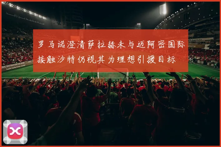 罗马诺澄清萨拉赫未与迈阿密国际接触沙特仍视其为理想引援目标