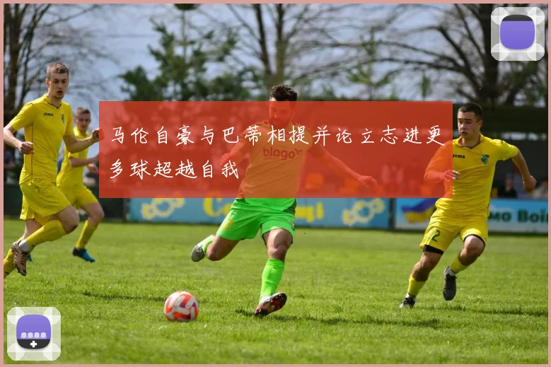 马伦自豪与巴蒂相提并论立志进更多球超越自我