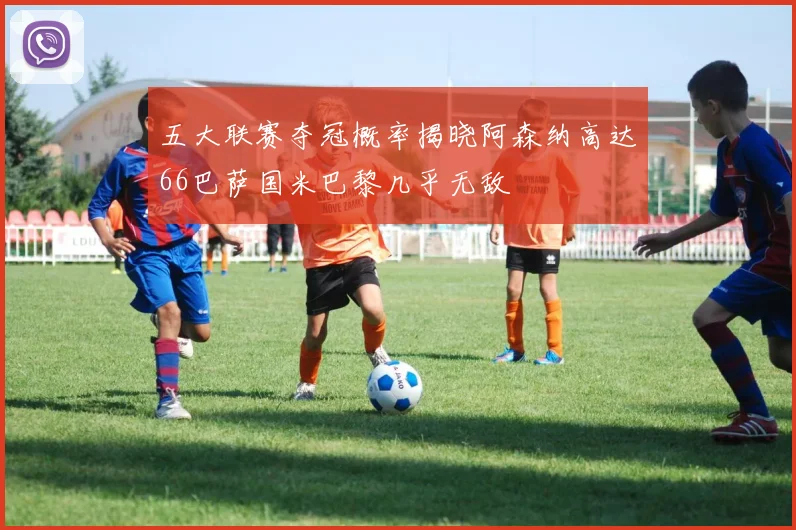 五大联赛夺冠概率揭晓阿森纳高达66巴萨国米巴黎几乎无敌
