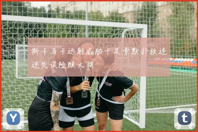 斯卡马卡远射威胁十足索默扑救连连失误险酿大祸