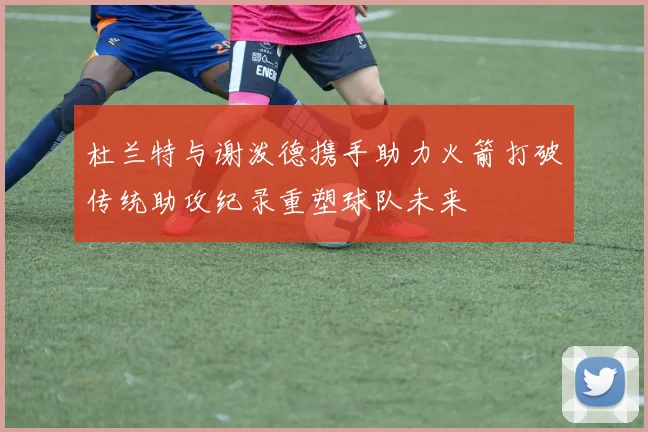 杜兰特与谢泼德携手助力火箭打破传统助攻纪录重塑球队未来