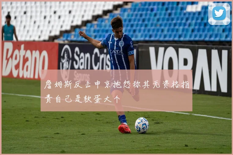 詹姆斯反击申京抱怨称其无资格指责自己是软蛋大个
