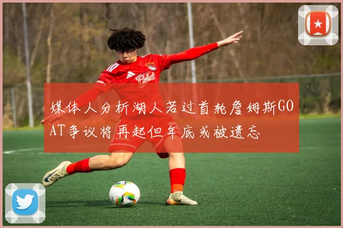 媒体人分析湖人若过首轮詹姆斯GOAT争议将再起但年底或被遗忘