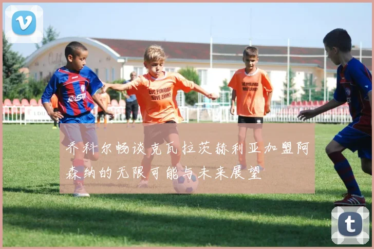乔科尔畅谈克瓦拉茨赫利亚加盟阿森纳的无限可能与未来展望