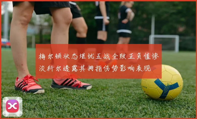 梅尔顿状态堪忧五战全败正负值惨淡科尔透露其拇指伤势影响表现