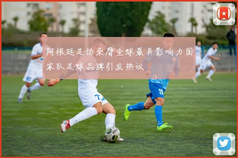 阿根廷足协荣膺全球最具影响力国家队足球品牌引发热议