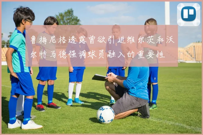鲁梅尼格透露曾欲引进维尔茨和沃尔特马德强调球员融入的重要性