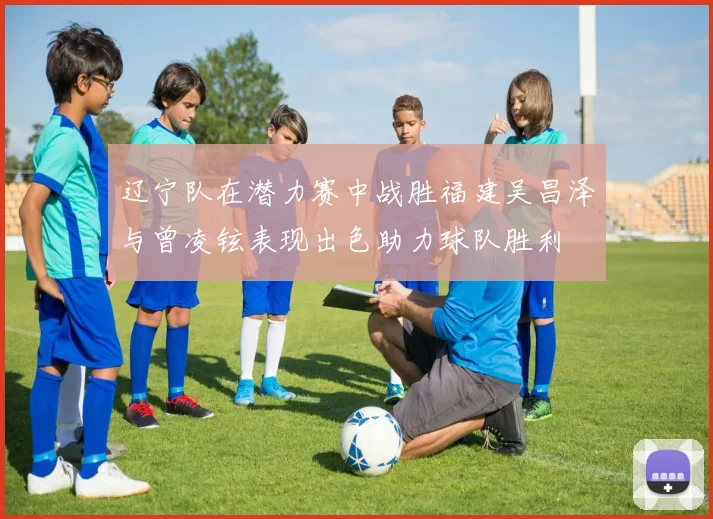 辽宁队在潜力赛中战胜福建吴昌泽与曾凌铉表现出色助力球队胜利