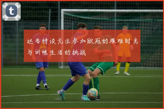 达洛特谈无法参加欧冠的艰难时光与训练生活的挑战