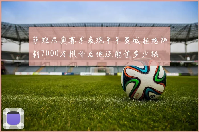 萨维尼奥赛季表现平平曼城拒绝热刺7000万报价后他还能值多少钱