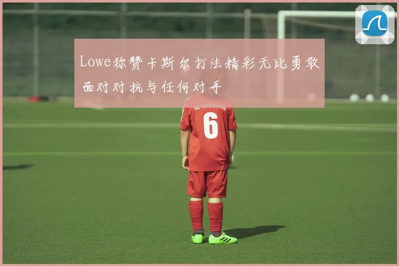 Lowe称赞卡斯尔打法精彩无比勇敢面对对抗与任何对手