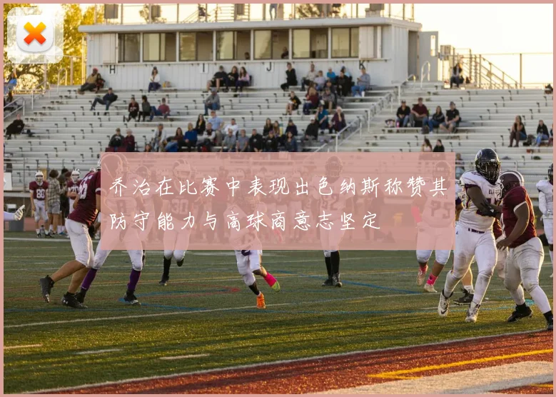 乔治在比赛中表现出色纳斯称赞其防守能力与高球商意志坚定