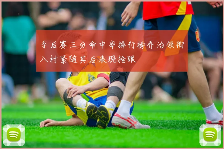季后赛三分命中率排行榜乔治领衔八村紧随其后表现抢眼