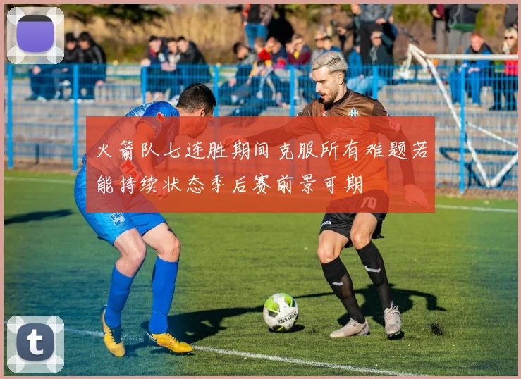 火箭队七连胜期间克服所有难题若能持续状态季后赛前景可期