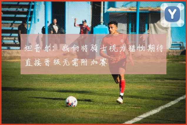 坦普尔：我们将骑士视为猎物期待直接晋级无需附加赛