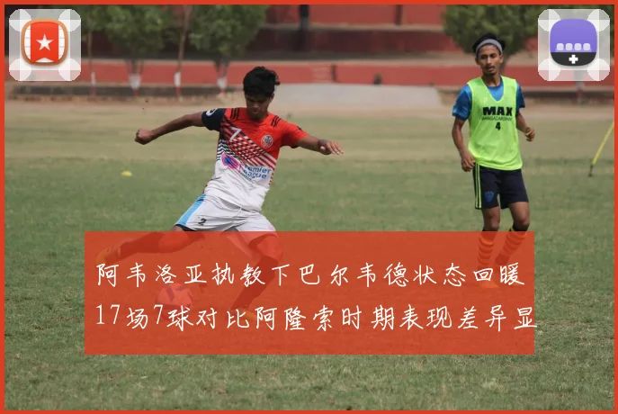 阿韦洛亚执教下巴尔韦德状态回暖17场7球对比阿隆索时期表现差异显著