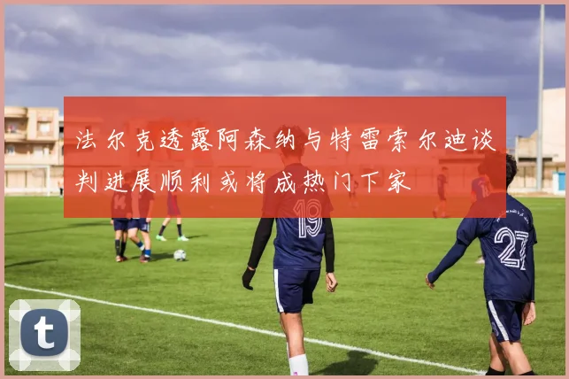 法尔克透露阿森纳与特雷索尔迪谈判进展顺利或将成热门下家