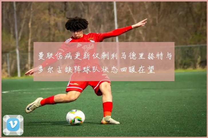 曼联伤病更新仅剩利马德里赫特与多尔古缺阵球队状态回暖在望