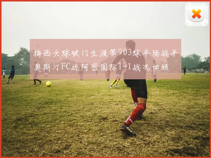 梅西头球破门生涯第903球半场战平奥斯汀FC迈阿密国际1-1战况回顾