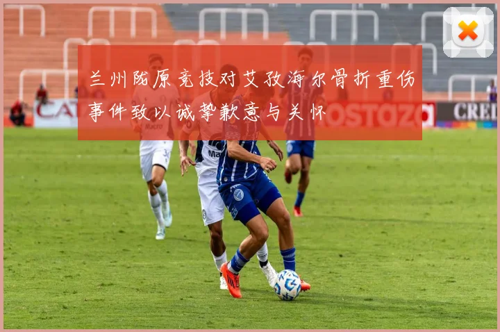 兰州陇原竞技对艾孜海尔骨折重伤事件致以诚挚歉意与关怀