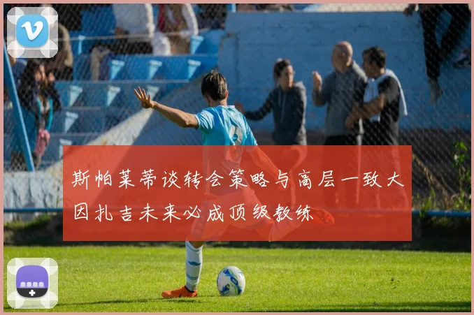 斯帕莱蒂谈转会策略与高层一致大因扎吉未来必成顶级教练