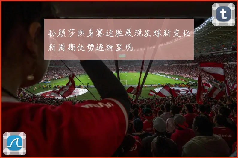 孙颖莎热身赛连胜展现发球新变化新周期优势逐渐显现